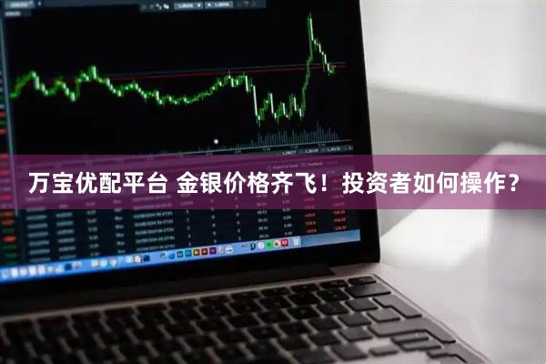 万宝优配平台 金银价格齐飞！投资者如何操作？