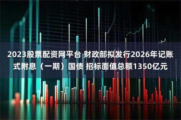 2023股票配资网平台 财政部拟发行2026年记账式附息（一期）国债 招标面值总额1350亿元