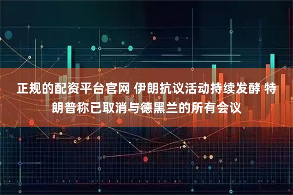 正规的配资平台官网 伊朗抗议活动持续发酵 特朗普称已取消与德黑兰的所有会议