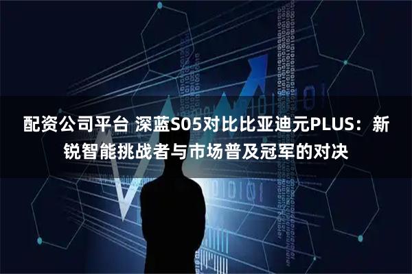 配资公司平台 深蓝S05对比比亚迪元PLUS：新锐智能挑战者与市场普及冠军的对决