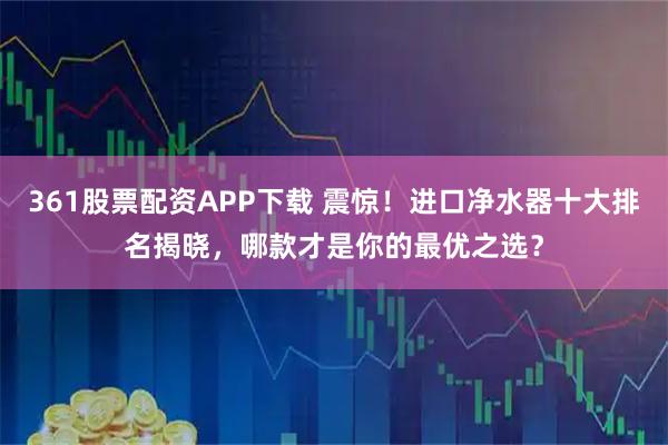 361股票配资APP下载 震惊！进口净水器十大排名揭晓，哪款才是你的最优之选？