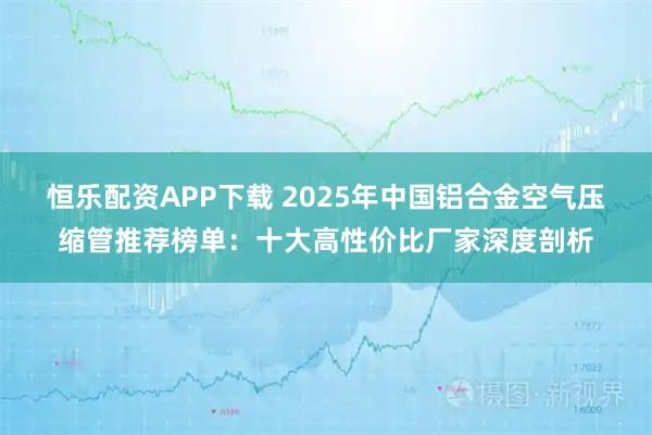 恒乐配资APP下载 2025年中国铝合金空气压缩管推荐榜单：十大高性价比厂家深度剖析