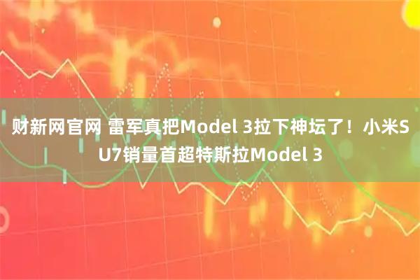 财新网官网 雷军真把Model 3拉下神坛了！小米SU7销量首超特斯拉Model 3