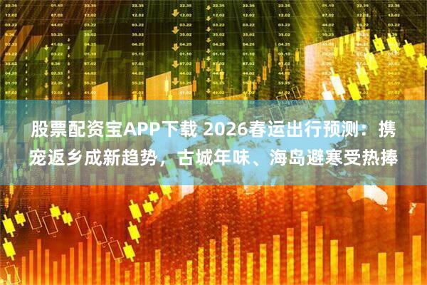 股票配资宝APP下载 2026春运出行预测：携宠返乡成新趋势，古城年味、海岛避寒受热捧