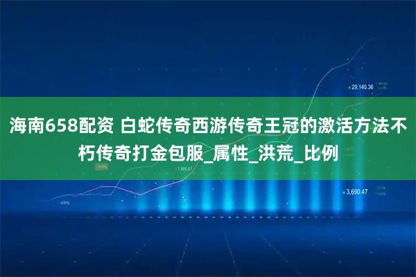 海南658配资 白蛇传奇西游传奇王冠的激活方法不朽传奇打金包服_属性_洪荒_比例