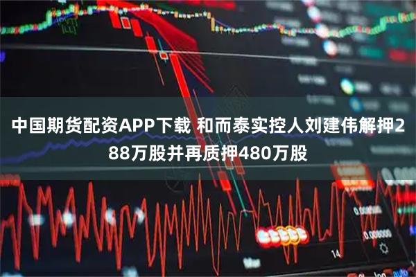 中国期货配资APP下载 和而泰实控人刘建伟解押288万股并再质押480万股