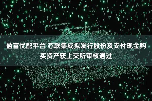 盈富忧配平台 芯联集成拟发行股份及支付现金购买资产获上交所审核通过
