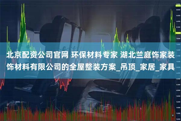 北京配资公司官网 环保材料专家 湖北兰庭饰家装饰材料有限公司的全屋整装方案_吊顶_家居_家具