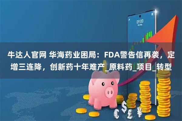 牛达人官网 华海药业困局：FDA警告信再袭，定增三连降，创新药十年难产_原料药_项目_转型