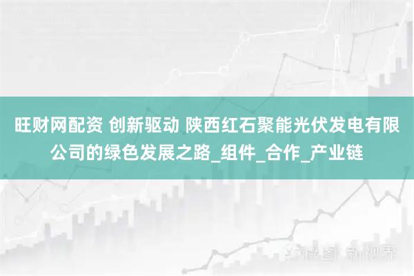旺财网配资 创新驱动 陕西红石聚能光伏发电有限公司的绿色发展之路_组件_合作_产业链