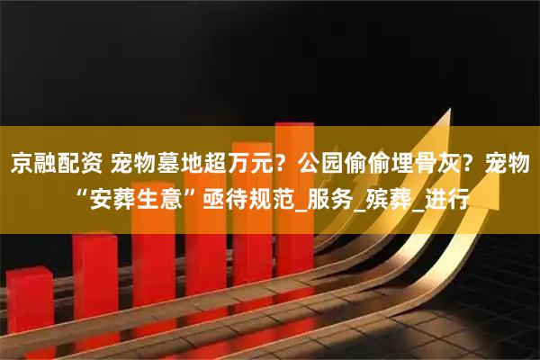 京融配资 宠物墓地超万元？公园偷偷埋骨灰？宠物“安葬生意”亟待规范_服务_殡葬_进行