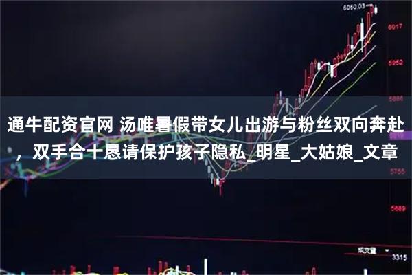 通牛配资官网 汤唯暑假带女儿出游与粉丝双向奔赴，双手合十恳请保护孩子隐私_明星_大姑娘_文章