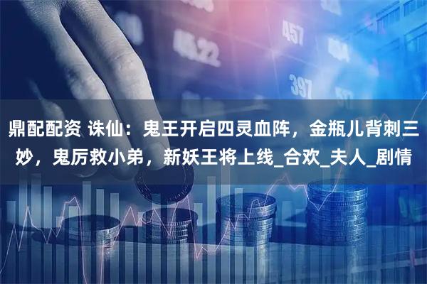 鼎配配资 诛仙：鬼王开启四灵血阵，金瓶儿背刺三妙，鬼厉救小弟，新妖王将上线_合欢_夫人_剧情