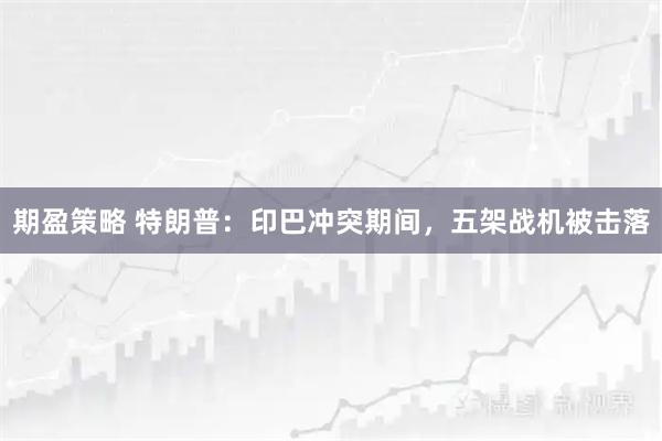 期盈策略 特朗普：印巴冲突期间，五架战机被击落