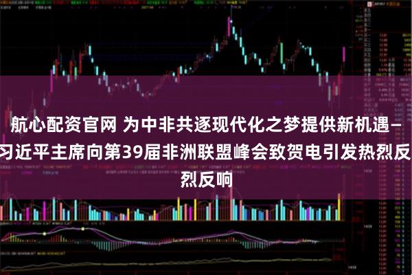 航心配资官网 为中非共逐现代化之梦提供新机遇——习近平主席向第39届非洲联盟峰会致贺电引发热烈反响