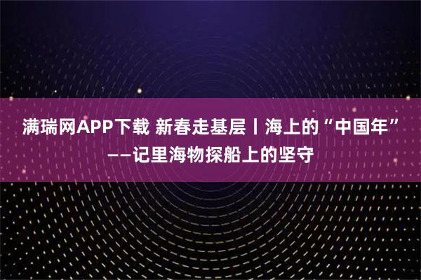 满瑞网APP下载 新春走基层丨海上的“中国年”——记里海物探船上的坚守