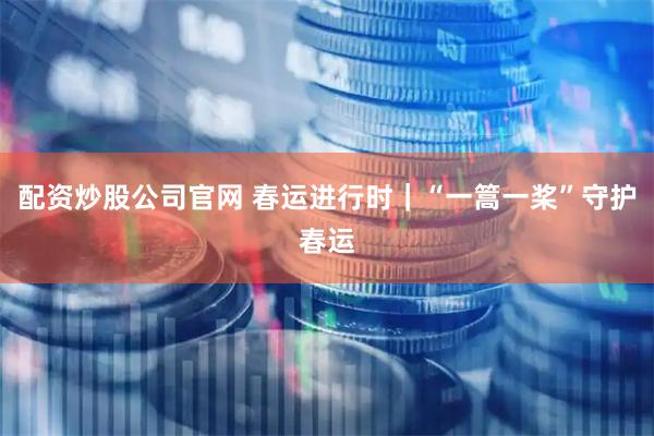 配资炒股公司官网 春运进行时｜“一篙一桨”守护春运