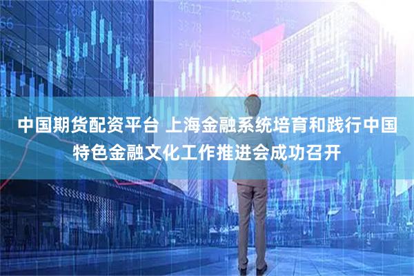 中国期货配资平台 上海金融系统培育和践行中国特色金融文化工作推进会成功召开