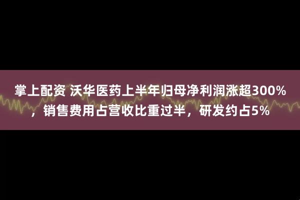 掌上配资 沃华医药上半年归母净利润涨超300%，销售费用占营收比重过半，研发约占5%