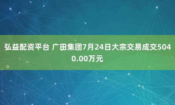 弘益配资平台 广田集团7月24日大宗交易成交5040.00万元