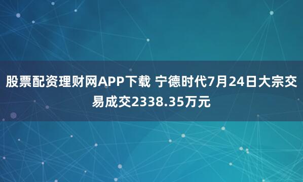 股票配资理财网APP下载 宁德时代7月24日大宗交易成交2338.35万元