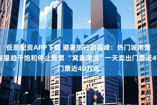 低息配资APP下载 避暑旅行迎高峰：热门城市景区游客量趋于饱和停止售票 “窝囊漂流”一天卖出门票近40万元