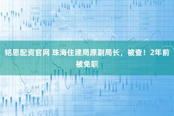 铭恩配资官网 珠海住建局原副局长，被查！2年前被免职