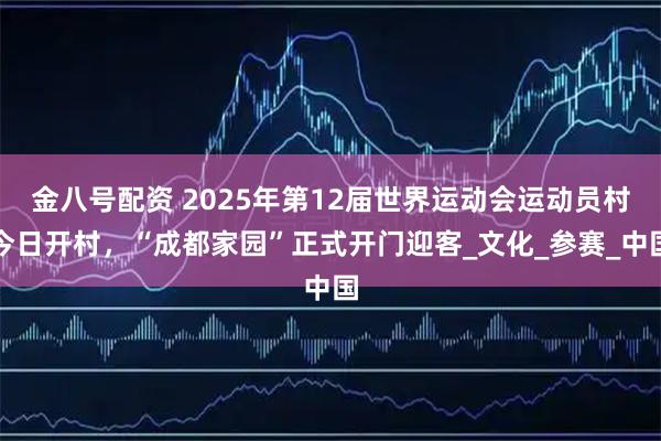 金八号配资 2025年第12届世界运动会运动员村今日开村，“成都家园”正式开门迎客_文化_参赛_中国