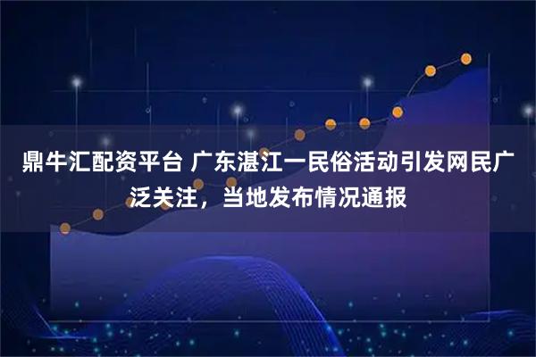 鼎牛汇配资平台 广东湛江一民俗活动引发网民广泛关注，当地发布情况通报