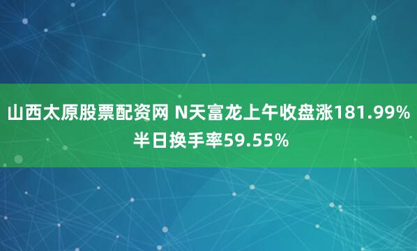 山西太原股票配资网 N天富龙上午收盘涨181.99% 半日换手率59.55%