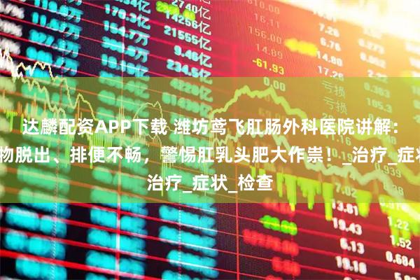 达麟配资APP下载 潍坊鸢飞肛肠外科医院讲解：肛门肿物脱出、排便不畅，警惕肛乳头肥大作祟！_治疗_症状_检查