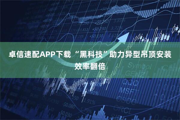 卓信速配APP下载 “黑科技”助力异型吊顶安装效率翻倍
