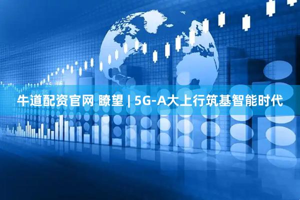 牛道配资官网 瞭望 | 5G-A大上行筑基智能时代