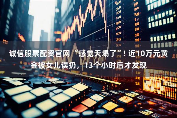 诚信股票配资官网 “感觉天塌了”! 近10万元黄金被女儿误扔，13个小时后才发现