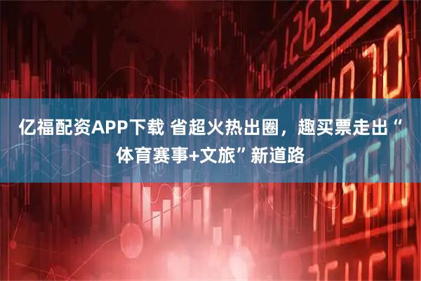亿福配资APP下载 省超火热出圈，趣买票走出“体育赛事+文旅”新道路