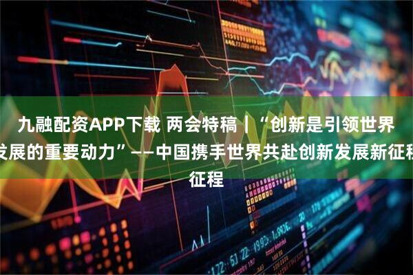 九融配资APP下载 两会特稿｜“创新是引领世界发展的重要动力”——中国携手世界共赴创新发展新征程