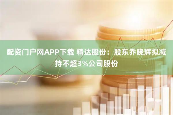 配资门户网APP下载 精达股份:股东乔晓辉拟减持不超3%公司股份