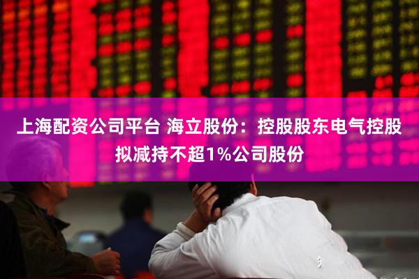 上海配资公司平台 海立股份：控股股东电气控股拟减持不超1%公司股份