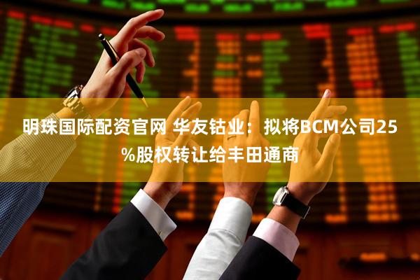 明珠国际配资官网 华友钴业:拟将BCM公司25%股权转让给丰田通商