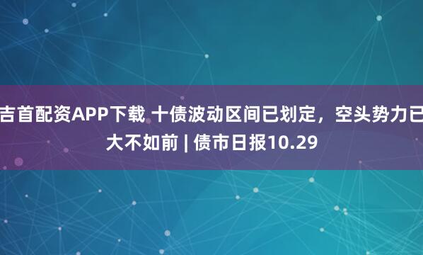 吉首配资APP下载 十债波动区间已划定,空头势力已大不如前 | 债市日报10.29