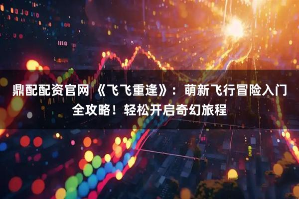 鼎配配资官网 《飞飞重逢》:萌新飞行冒险入门全攻略!轻松开启奇幻旅程
