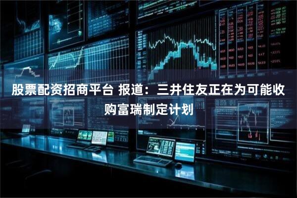 股票配资招商平台 报道：三井住友正在为可能收购富瑞制定计划