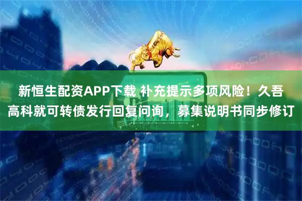 新恒生配资APP下载 补充提示多项风险！久吾高科就可转债发行回复问询，募集说明书同步修订