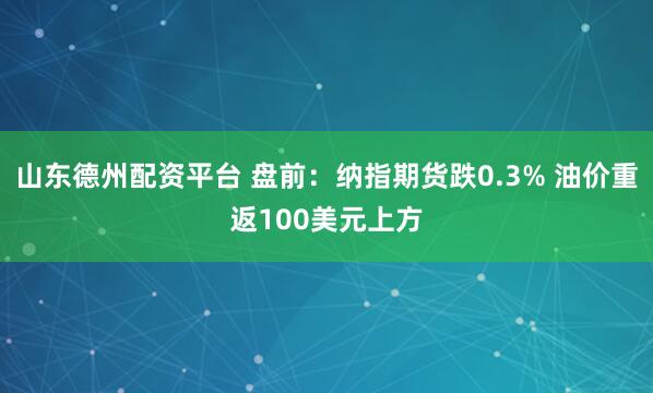山东德州配资平台 盘前：纳指期货跌0.3% 油价重返100美元上方