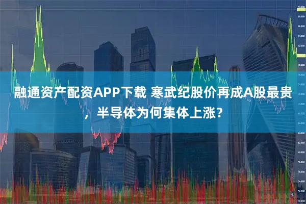 融通资产配资APP下载 寒武纪股价再成A股最贵，半导体为何集体上涨？