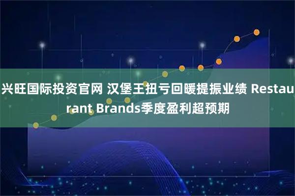 兴旺国际投资官网 汉堡王扭亏回暖提振业绩 Restaurant Brands季度盈利超预期