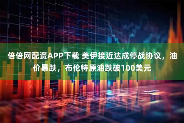 倍倍网配资APP下载 美伊接近达成停战协议，油价暴跌，布伦特原油跌破100美元