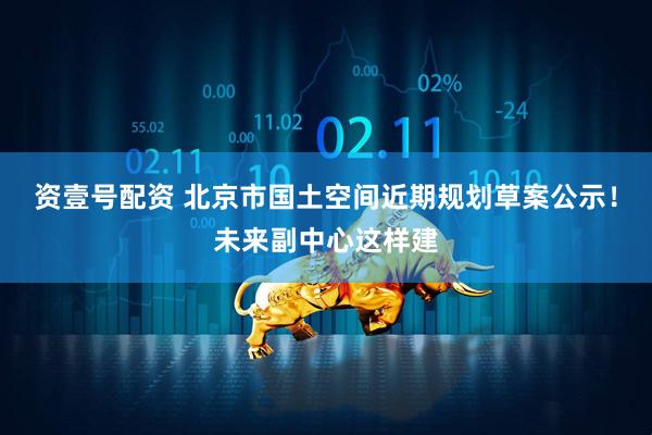 资壹号配资 北京市国土空间近期规划草案公示！未来副中心这样建
